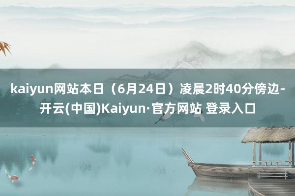 kaiyun网站本日（6月24日）凌晨2时40分傍边-开云(中国)Kaiyun·官方网站 登录入口