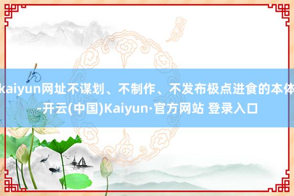 kaiyun网址不谋划、不制作、不发布极点进食的本体-开云(中国)Kaiyun·官方网站 登录入口