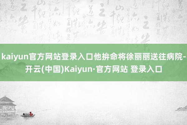kaiyun官方网站登录入口他拚命将徐丽丽送往病院-开云(中国)Kaiyun·官方网站 登录入口
