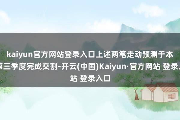 kaiyun官方网站登录入口　　上述两笔走动预测于本年第三季度完成交割-开云(中国)Kaiyun·官方网站 登录入口