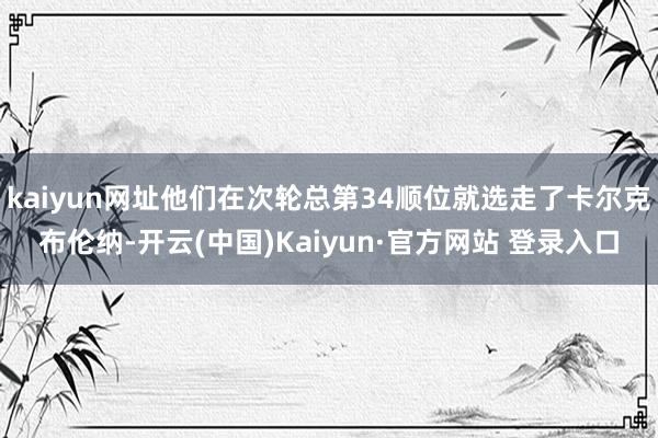 kaiyun网址他们在次轮总第34顺位就选走了卡尔克布伦纳-开云(中国)Kaiyun·官方网站 登录入口