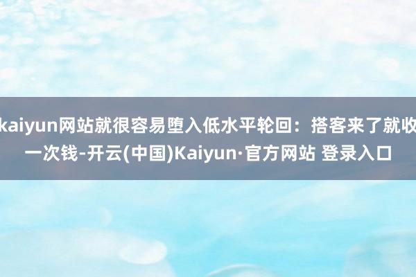 kaiyun网站就很容易堕入低水平轮回：搭客来了就收一次钱-开云(中国)Kaiyun·官方网站 登录入口