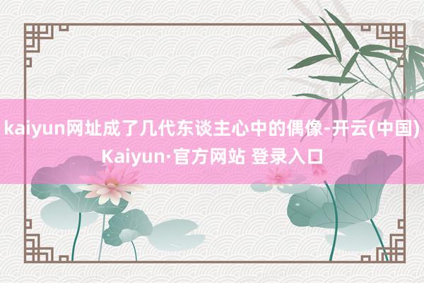 kaiyun网址成了几代东谈主心中的偶像-开云(中国)Kaiyun·官方网站 登录入口
