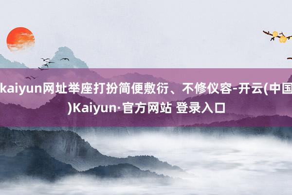 kaiyun网址举座打扮简便敷衍、不修仪容-开云(中国)Kaiyun·官方网站 登录入口