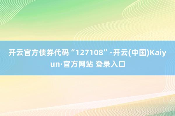 开云官方债券代码“127108”-开云(中国)Kaiyun·官方网站 登录入口
