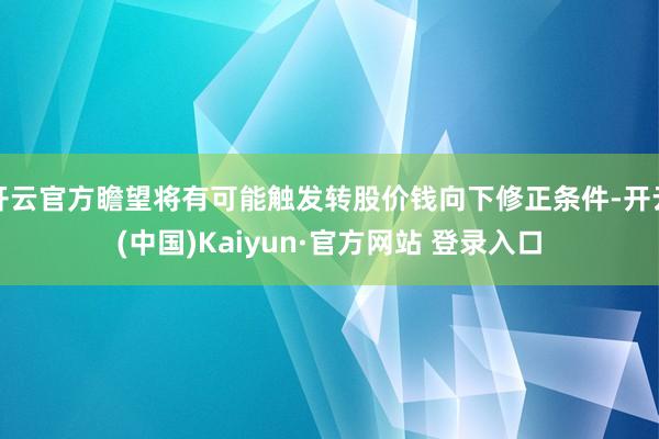 开云官方瞻望将有可能触发转股价钱向下修正条件-开云(中国)Kaiyun·官方网站 登录入口