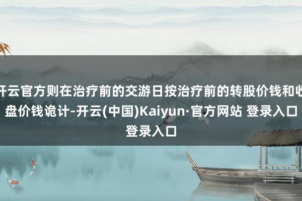 开云官方则在治疗前的交游日按治疗前的转股价钱和收盘价钱诡计-开云(中国)Kaiyun·官方网站 登录入口