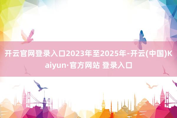开云官网登录入口2023年至2025年-开云(中国)Kaiyun·官方网站 登录入口