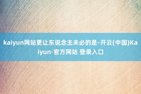 kaiyun网站更让东说念主未必的是-开云(中国)Kaiyun·官方网站 登录入口