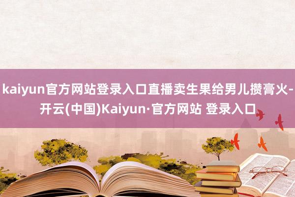 kaiyun官方网站登录入口直播卖生果给男儿攒膏火-开云(中国)Kaiyun·官方网站 登录入口