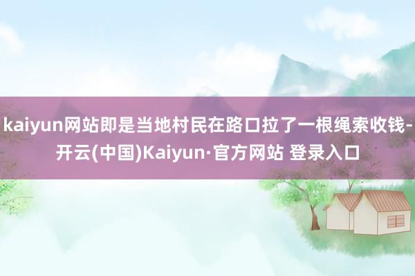 kaiyun网站即是当地村民在路口拉了一根绳索收钱-开云(中国)Kaiyun·官方网站 登录入口