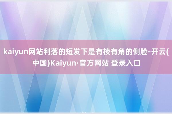 kaiyun网站利落的短发下是有棱有角的侧脸-开云(中国)Kaiyun·官方网站 登录入口