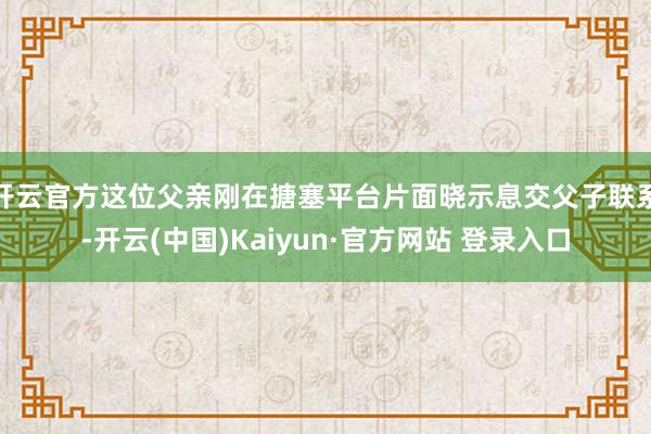 开云官方这位父亲刚在搪塞平台片面晓示息交父子联系-开云(中国)Kaiyun·官方网站 登录入口