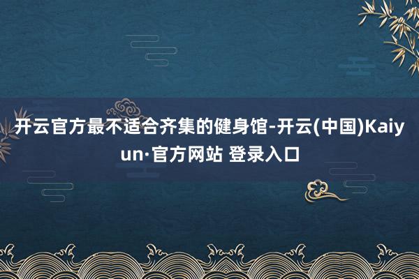 开云官方最不适合齐集的健身馆-开云(中国)Kaiyun·官方网站 登录入口