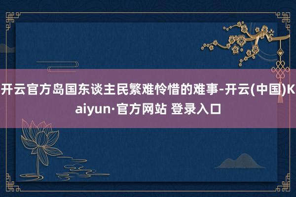 开云官方岛国东谈主民繁难怜惜的难事-开云(中国)Kaiyun·官方网站 登录入口