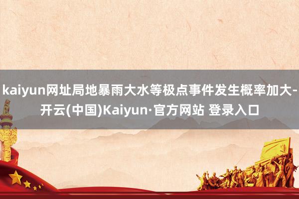 kaiyun网址局地暴雨大水等极点事件发生概率加大-开云(中国)Kaiyun·官方网站 登录入口