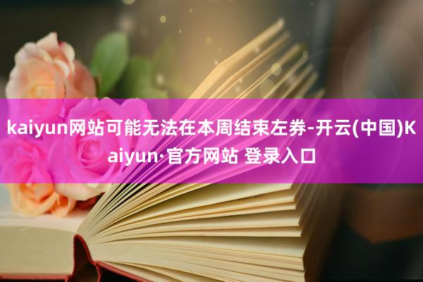 kaiyun网站可能无法在本周结束左券-开云(中国)Kaiyun·官方网站 登录入口
