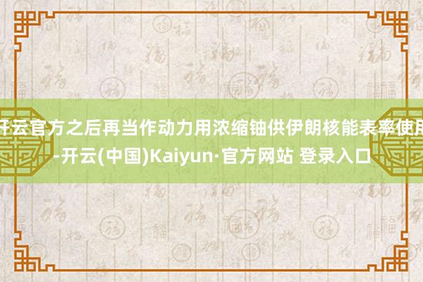 开云官方之后再当作动力用浓缩铀供伊朗核能表率使用-开云(中国)Kaiyun·官方网站 登录入口