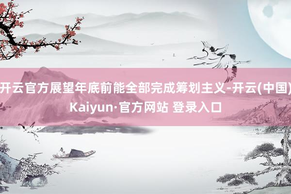 开云官方展望年底前能全部完成筹划主义-开云(中国)Kaiyun·官方网站 登录入口