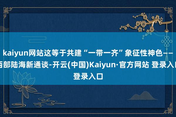 kaiyun网站这等于共建“一带一齐”象征性神色——西部陆海新通谈-开云(中国)Kaiyun·官方网站 登录入口