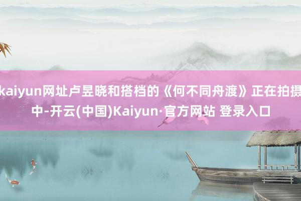 kaiyun网址卢昱晓和搭档的《何不同舟渡》正在拍摄中-开云(中国)Kaiyun·官方网站 登录入口