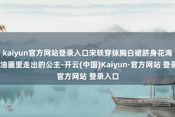 kaiyun官方网站登录入口宋轶穿抹胸白裙跻身花海 宛如油画里走出的公主-开云(中国)Kaiyun·官方网站 登录入口