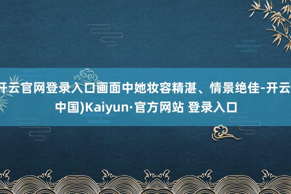 开云官网登录入口画面中她妆容精湛、情景绝佳-开云(中国)Kaiyun·官方网站 登录入口
