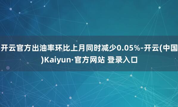 开云官方出油率环比上月同时减少0.05%-开云(中国)Kaiyun·官方网站 登录入口