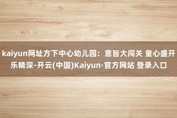 kaiyun网址方下中心幼儿园：意旨大闯关 童心盛开乐精深-开云(中国)Kaiyun·官方网站 登录入口