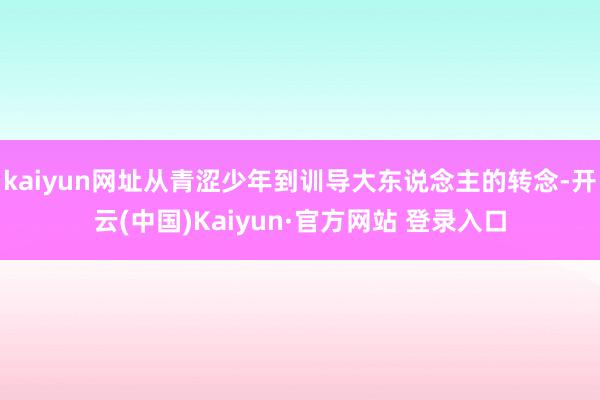 kaiyun网址从青涩少年到训导大东说念主的转念-开云(中国)Kaiyun·官方网站 登录入口