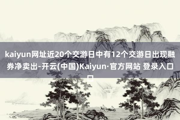 kaiyun网址近20个交游日中有12个交游日出现融券净卖出-开云(中国)Kaiyun·官方网站 登录入口