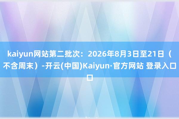 kaiyun网站第二批次：2026年8月3日至21日（不含周末）-开云(中国)Kaiyun·官方网站 登录入口