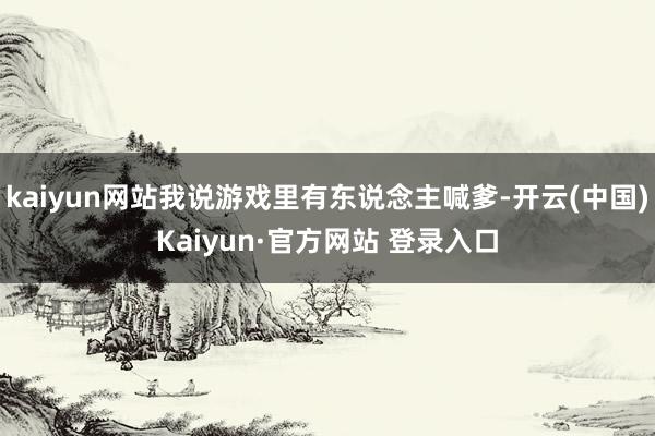 kaiyun网站我说游戏里有东说念主喊爹-开云(中国)Kaiyun·官方网站 登录入口
