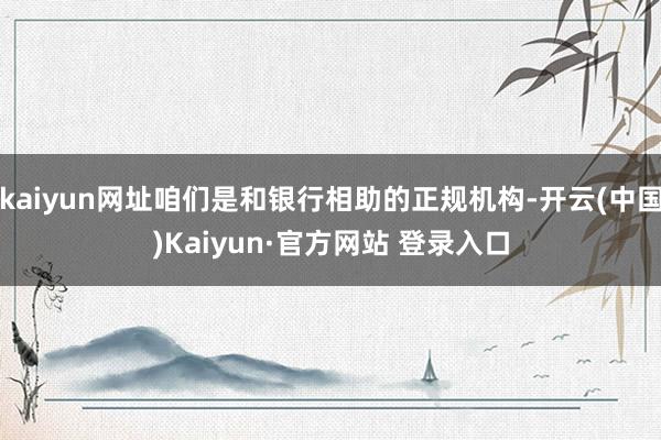 kaiyun网址咱们是和银行相助的正规机构-开云(中国)Kaiyun·官方网站 登录入口