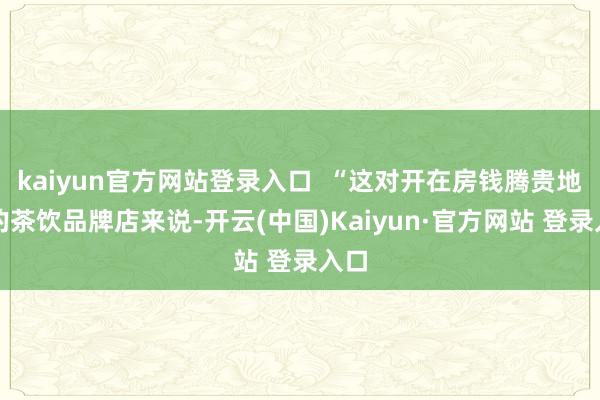 kaiyun官方网站登录入口  “这对开在房钱腾贵地段的茶饮品牌店来说-开云(中国)Kaiyun·官方网站 登录入口
