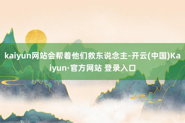 kaiyun网站会帮着他们救东说念主-开云(中国)Kaiyun·官方网站 登录入口