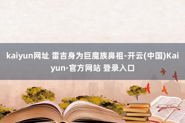 kaiyun网址 雷吉身为巨魔族鼻祖-开云(中国)Kaiyun·官方网站 登录入口