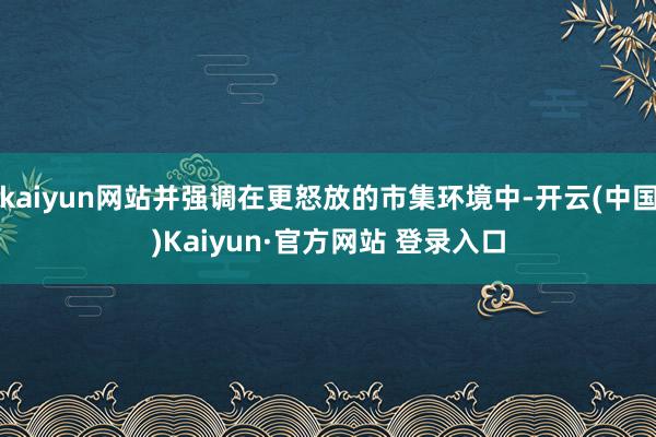 kaiyun网站并强调在更怒放的市集环境中-开云(中国)Kaiyun·官方网站 登录入口