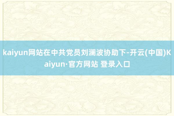 kaiyun网站在中共党员刘澜波协助下-开云(中国)Kaiyun·官方网站 登录入口