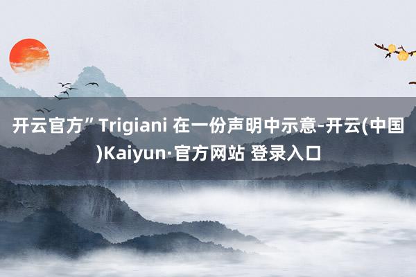 开云官方”Trigiani 在一份声明中示意-开云(中国)Kaiyun·官方网站 登录入口