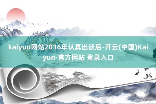 kaiyun网站2016年认真出谈后-开云(中国)Kaiyun·官方网站 登录入口