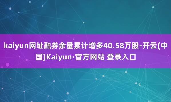 kaiyun网址融券余量累计增多40.58万股-开云(中国)Kaiyun·官方网站 登录入口