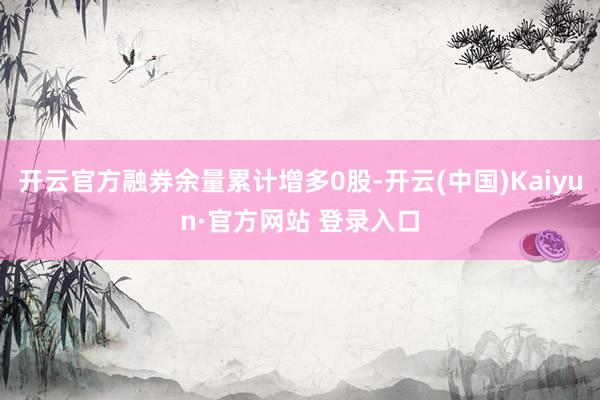 开云官方融券余量累计增多0股-开云(中国)Kaiyun·官方网站 登录入口