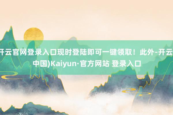 开云官网登录入口现时登陆即可一键领取！此外-开云(中国)Kaiyun·官方网站 登录入口