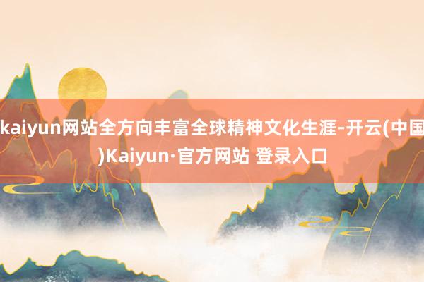 kaiyun网站全方向丰富全球精神文化生涯-开云(中国)Kaiyun·官方网站 登录入口