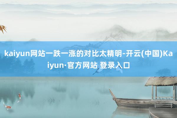 kaiyun网站一跌一涨的对比太精明-开云(中国)Kaiyun·官方网站 登录入口