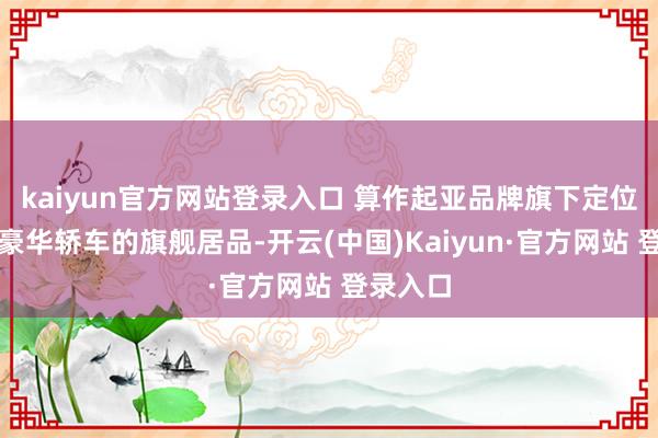 kaiyun官方网站登录入口 算作起亚品牌旗下定位中大型豪华轿车的旗舰居品-开云(中国)Kaiyun·官方网站 登录入口