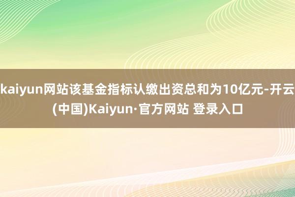 kaiyun网站该基金指标认缴出资总和为10亿元-开云(中国)Kaiyun·官方网站 登录入口