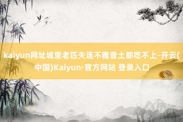 kaiyun网址城里老匹夫连不雅音土都吃不上-开云(中国)Kaiyun·官方网站 登录入口