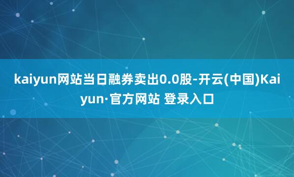 kaiyun网站当日融券卖出0.0股-开云(中国)Kaiyun·官方网站 登录入口